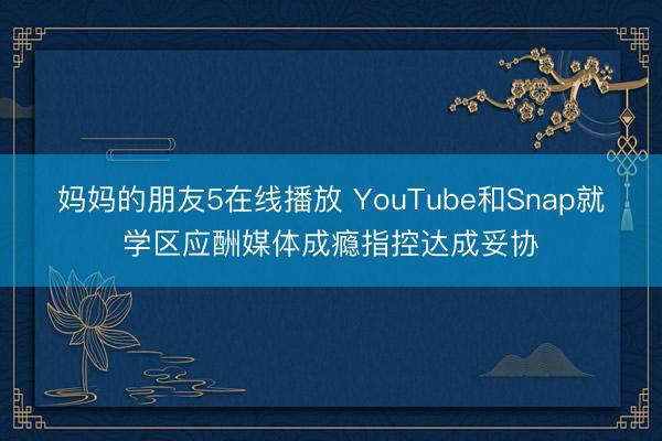 妈妈的朋友5在线播放 YouTube和Snap就学区应酬媒体成瘾指控达成妥协