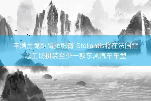 丰满岳跪趴高撅肥臀 Stellantis将在法国雷恩工场拼装至少一款东风汽车车型