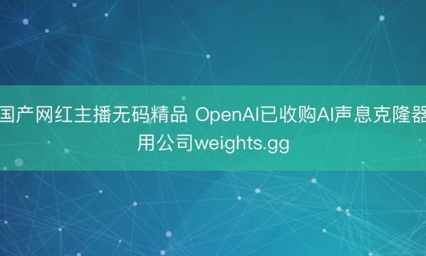 国产网红主播无码精品 OpenAI已收购AI声息克隆器用公司weights.gg