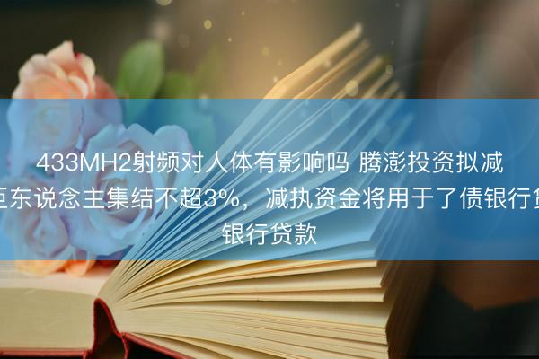 433MH2射频对人体有影响吗 腾澎投资拟减执巨东说念主集结不超3%，减执资金将用于了债银行贷款