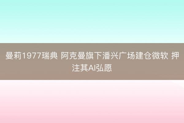 曼莉1977瑞典 阿克曼旗下潘兴广场建仓微软 押注其AI弘愿