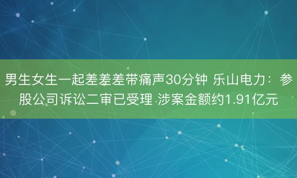 男生女生一起差差差带痛声30分钟 乐山电力：参股公司诉讼二审已受理 涉案金额约1.91亿元