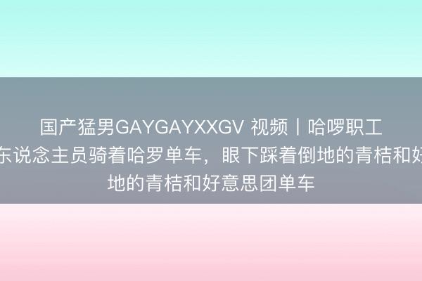 国产猛男GAYGAYXXGV 视频丨哈啰职工约会，多名东说念主员骑着哈罗单车，眼下踩着倒地的青桔和好意思团单车