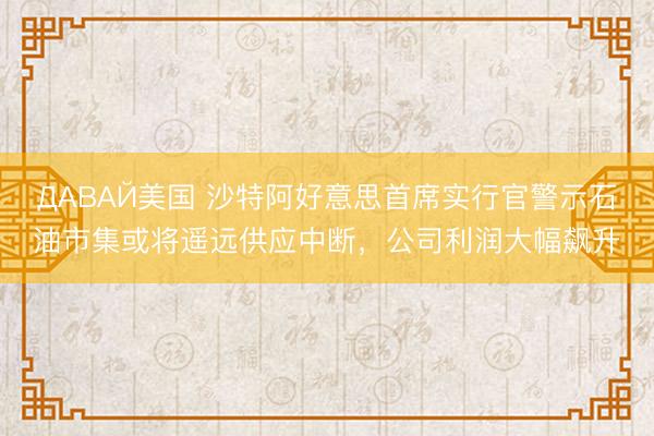 ДАВАЙ美国 沙特阿好意思首席实行官警示石油市集或将遥远供应中断，公司利润大幅飙升