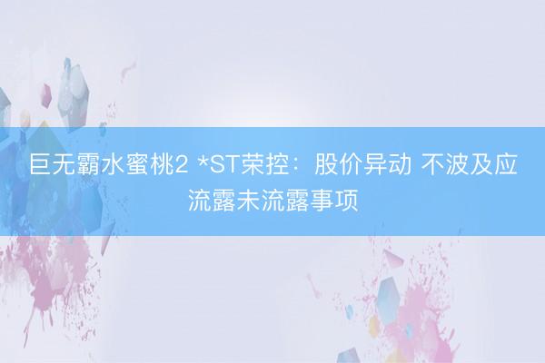 巨无霸水蜜桃2 *ST荣控：股价异动 不波及应流露未流露事项