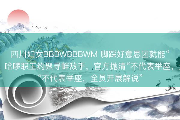 四川妇女BBBWBBBWM 脚踩好意思团就能“越来越好”吗？ 哈啰职工约聚寻衅敌手，官方抛清“不代表举座，全员开展解说”