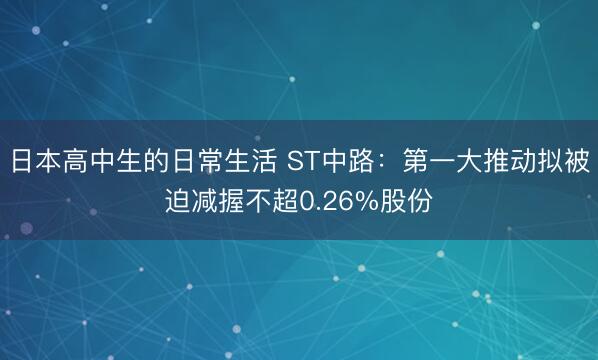 日本高中生的日常生活 ST中路：第一大推动拟被迫减握不超0.26%股份