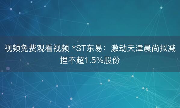 视频免费观看视频 *ST东易：激动天津晨尚拟减捏不超1.5%股份