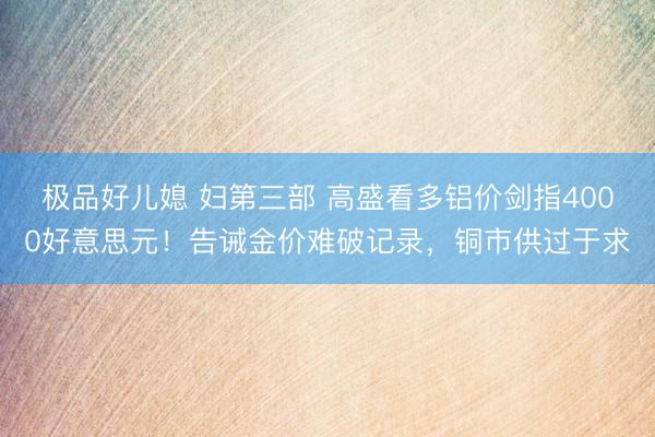 极品好儿媳 妇第三部 高盛看多铝价剑指4000好意思元！告诫金价难破记录，铜市供过于求