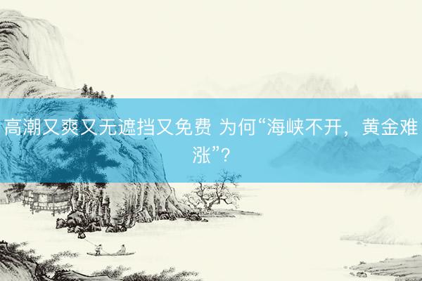 高潮又爽又无遮挡又免费 为何“海峡不开，黄金难涨”？