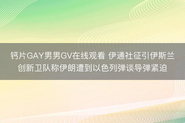 钙片GAY男男GV在线观看 伊通社征引伊斯兰创新卫队称伊朗遭到以色列弹谈导弹紧迫