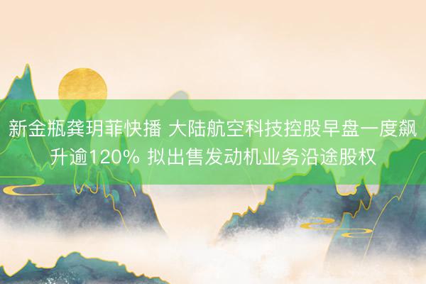 新金瓶龚玥菲快播 大陆航空科技控股早盘一度飙升逾120% 拟出售发动机业务沿途股权