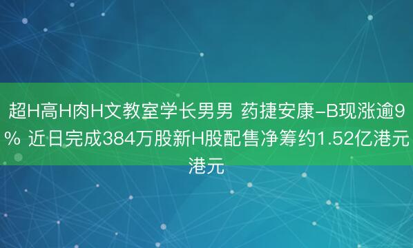 超H高H肉H文教室学长男男 药捷安康-B现涨逾9% 近日完成384万股新H股配售净筹约1.52亿港元