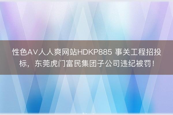 性色A∨人人爽网站HDKP885 事关工程招投标,东莞虎门富民集团子公司违纪被罚!