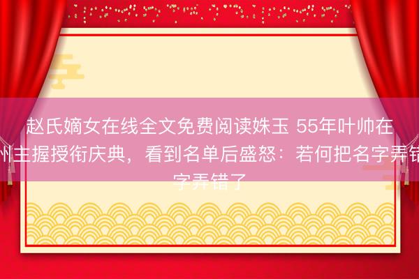 赵氏嫡女在线全文免费阅读姝玉 55年叶帅在广州主握授衔庆典，看到名单后盛怒：若何把名字弄错了