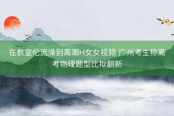在教室伦流澡到高潮H女女视频 广州考生称高考物理题型比拟翻新