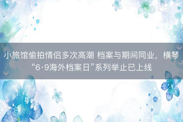 小旅馆偷拍情侣多次高潮 档案与期间同业,横琴“6·9海外档案日”系列举止已上线