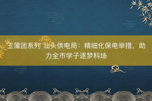 玉蒲团系列 汕头供电局:精细化保电举措,助力全市学子逐梦科场