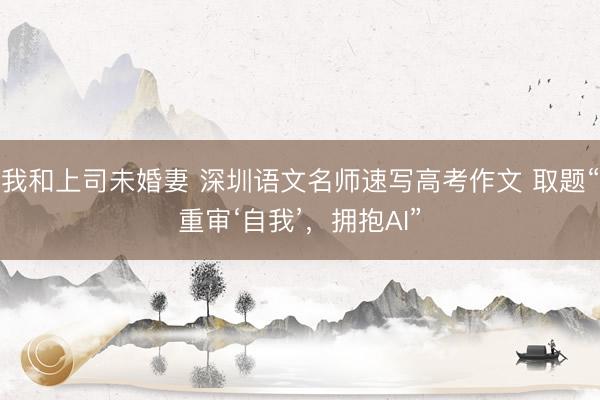 我和上司未婚妻 深圳语文名师速写高考作文 取题“重审‘自我’,拥抱AI”