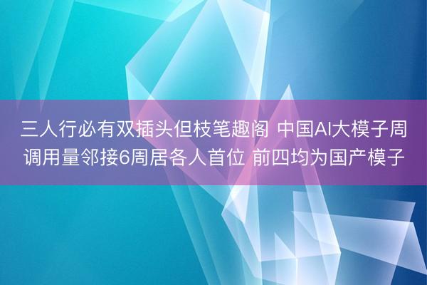 三人行必有双插头但枝笔趣阁 中国AI大模子周调用量邻接6周居各人首位 前四均为国产模子