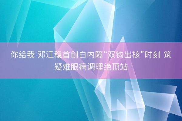 你给我 邓江稳首创白内障“双钩出核”时刻 筑疑难眼病调理绝顶站
