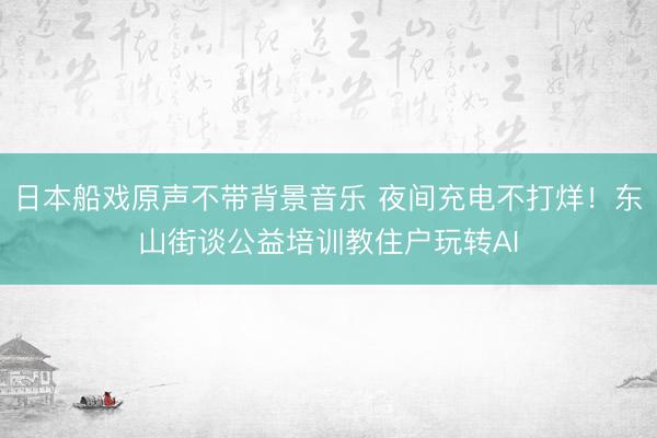 日本船戏原声不带背景音乐 夜间充电不打烊！东山街谈公益培训教住户玩转AI