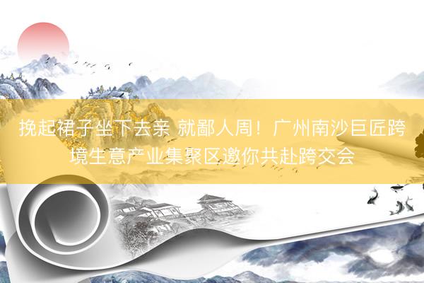 挽起裙子坐下去亲 就鄙人周！广州南沙巨匠跨境生意产业集聚区邀你共赴跨交会