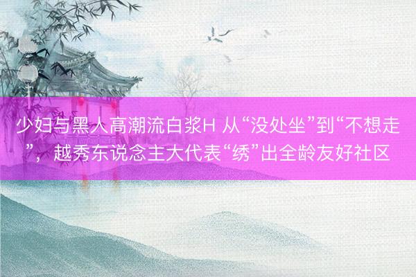 少妇与黑人高潮流白浆H 从“没处坐”到“不想走”，越秀东说念主大代表“绣”出全龄友好社区