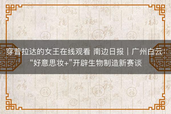 穿普拉达的女王在线观看 南边日报｜广州白云：“好意思妆+”开辟生物制造新赛谈