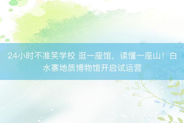 24小时不准笑学校 逛一座馆，读懂一座山！白水寨地质博物馆开启试运营