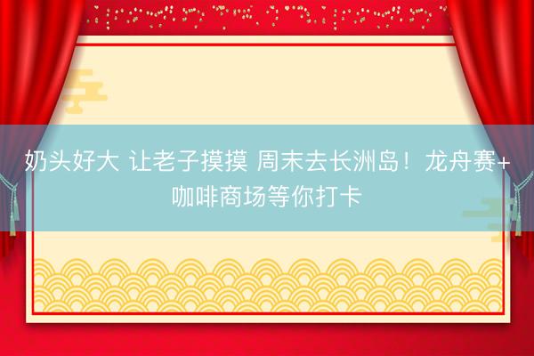 奶头好大 让老子摸摸 周末去长洲岛！龙舟赛+咖啡商场等你打卡