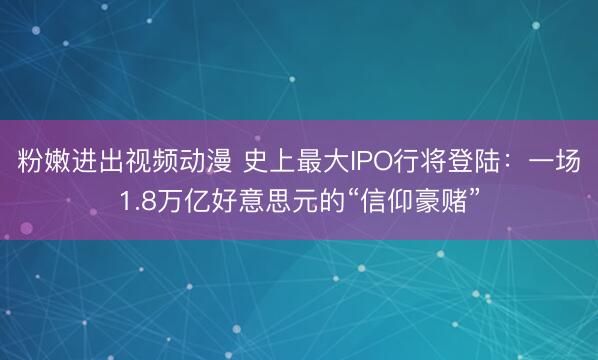 粉嫩进出视频动漫 史上最大IPO行将登陆：一场1.8万亿好意思元的“信仰豪赌”