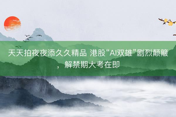天天拍夜夜添久久精品 港股“AI双雄”剧烈颠簸，解禁期大考在即