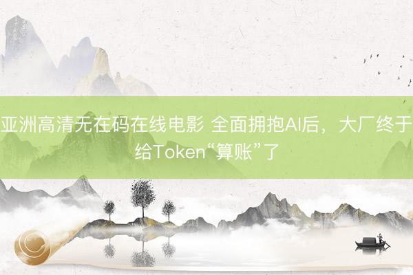 亚洲高清无在码在线电影 全面拥抱AI后，大厂终于给Token“算账”了