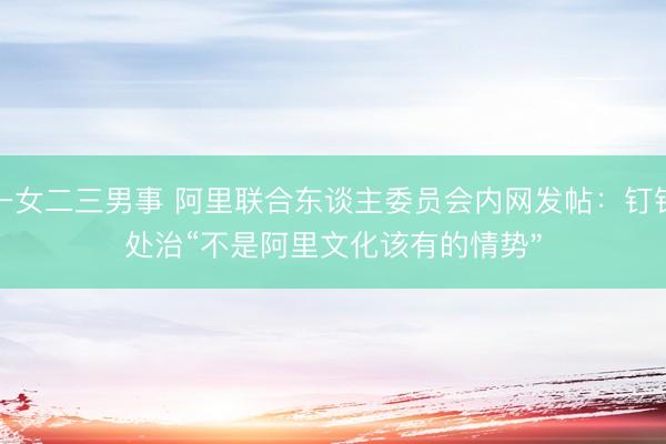 一女二三男事 阿里联合东谈主委员会内网发帖：钉钉处治“不是阿里文化该有的情势"