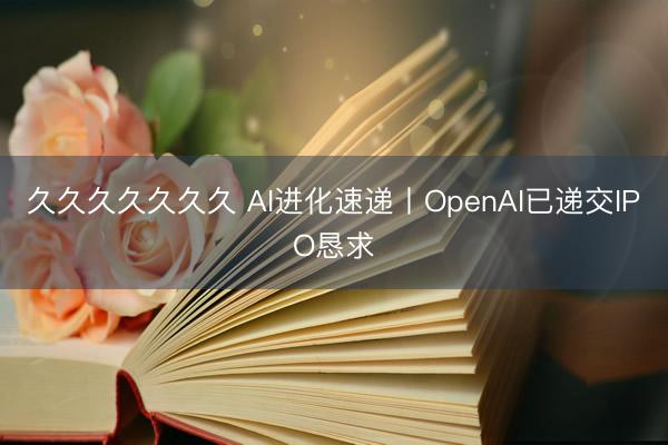 久久久久久久久 AI进化速递丨OpenAI已递交IPO恳求