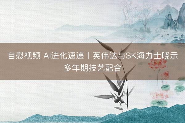 自慰视频 AI进化速递丨英伟达与SK海力士晓示多年期技艺配合