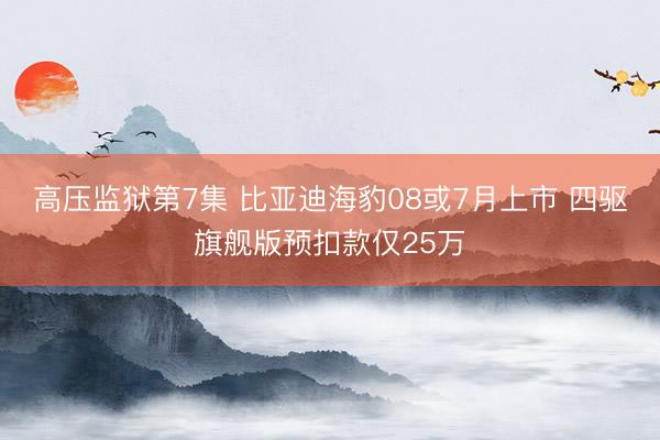 高压监狱第7集 比亚迪海豹08或7月上市 四驱旗舰版预扣款仅25万