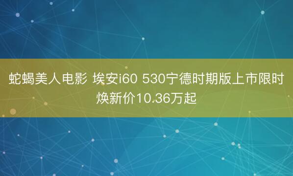 蛇蝎美人电影 埃安i60 530宁德时期版上市限时焕新价10.36万起