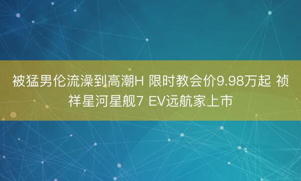 被猛男伦流澡到高潮H 限时教会价9.98万起 祯祥星河星舰7 EV远航家上市