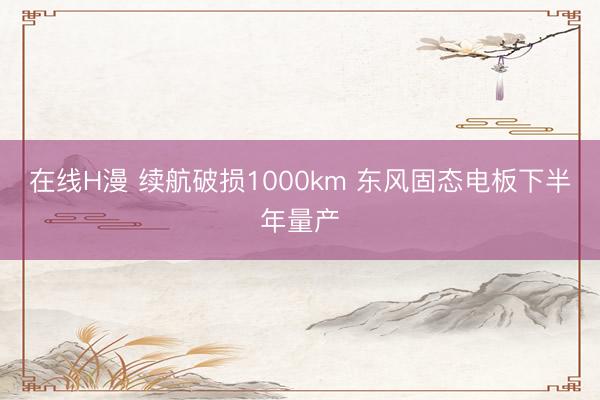 在线H漫 续航破损1000km 东风固态电板下半年量产