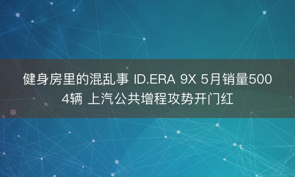 健身房里的混乱事 ID.ERA 9X 5月销量5004辆 上汽公共增程攻势开门红