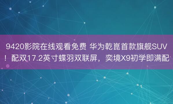 9420影院在线观看免费 华为乾崑首款旗舰SUV！配双17.2英寸蝶羽双联屏，奕境X9初学即满配