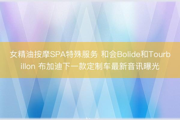 女精油按摩SPA特殊服务 和会Bolide和Tourbillon 布加迪下一款定制车最新音讯曝光