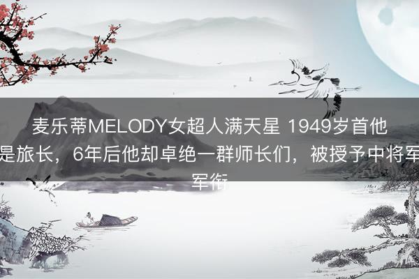 麦乐蒂MELODY女超人满天星 1949岁首他仍是旅长,6年后他却卓绝一群师长们,被授予中将军衔