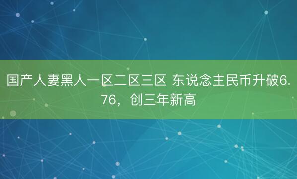 国产人妻黑人一区二区三区 东说念主民币升破6.76，创三年新高