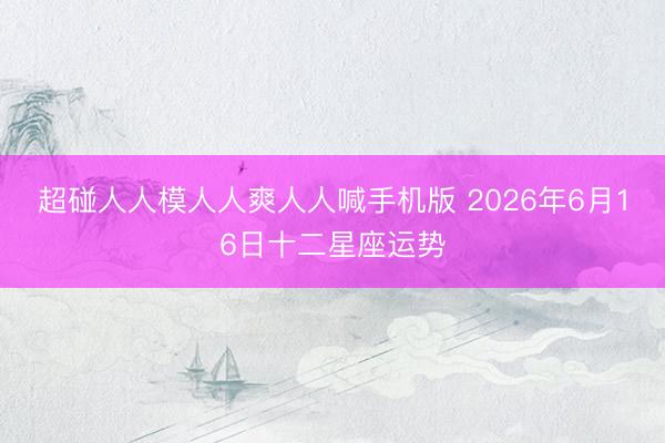 超碰人人模人人爽人人喊手机版 2026年6月16日十二星座运势