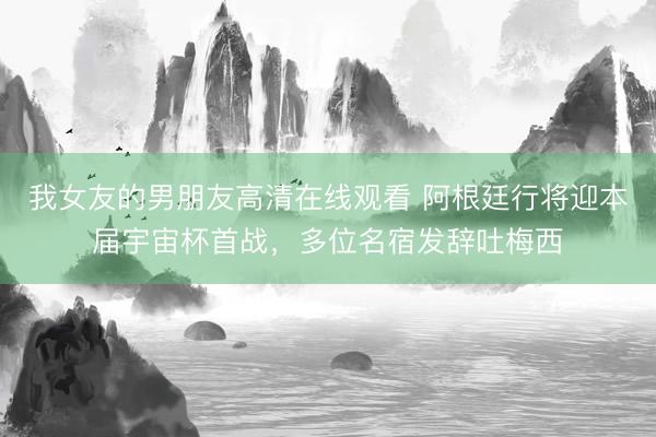 我女友的男朋友高清在线观看 阿根廷行将迎本届宇宙杯首战，多位名宿发辞吐梅西
