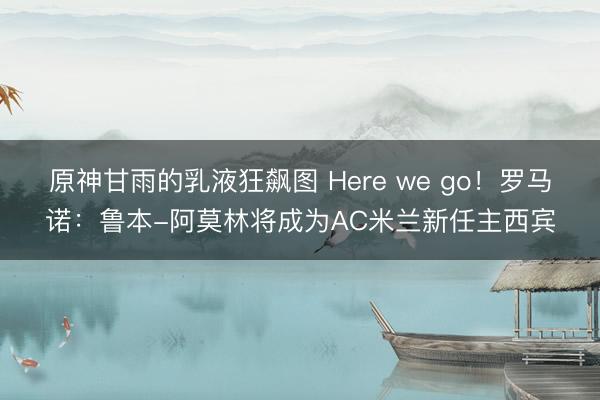 原神甘雨的乳液狂飙图 Here we go！罗马诺：鲁本-阿莫林将成为AC米兰新任主西宾