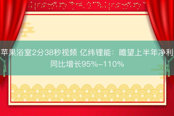 苹果浴室2分38秒视频 亿纬锂能：瞻望上半年净利同比增长95%-110%